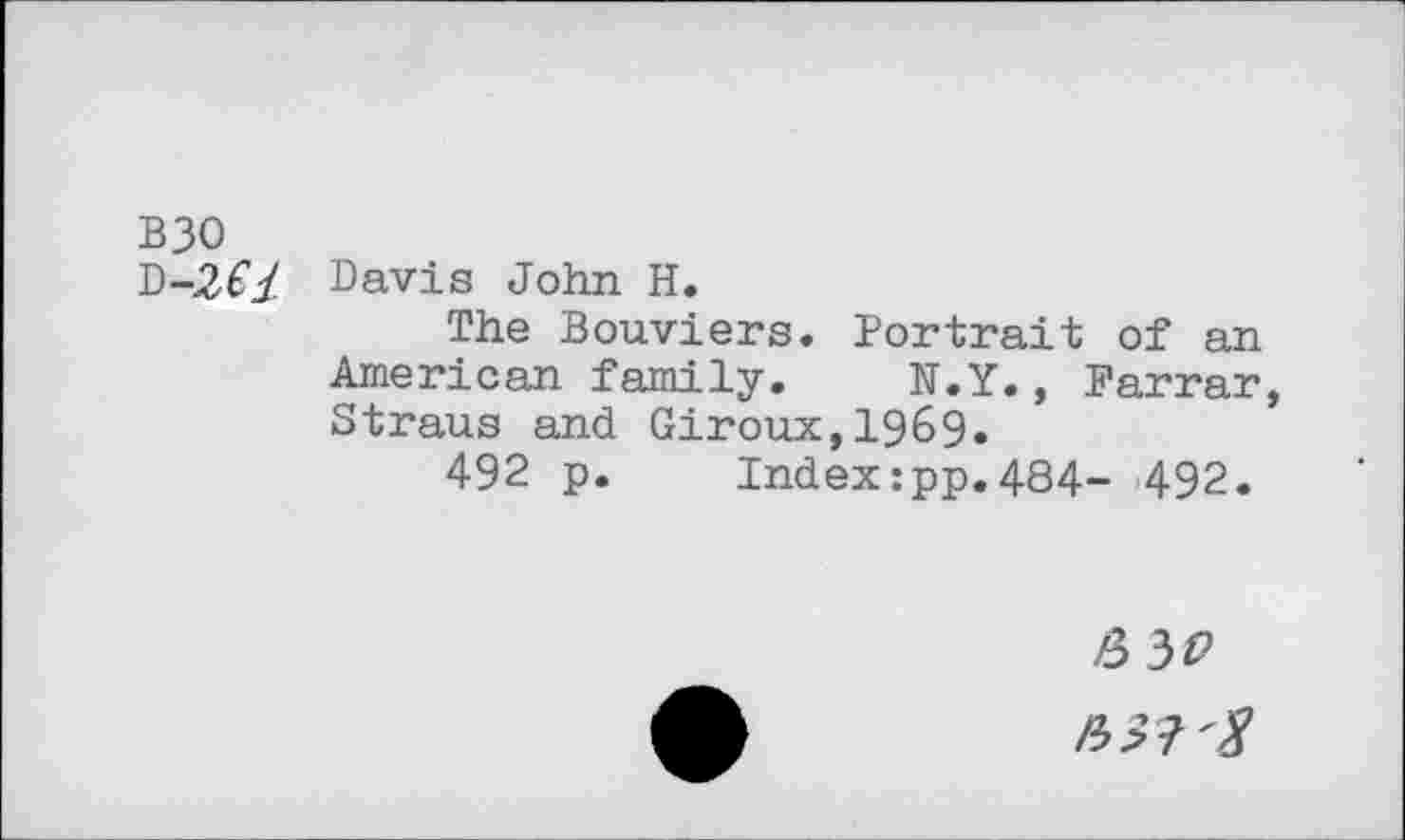 ﻿B30
Davis John H.
The Bouviers. Portrait of an American family. N.Y., Farrar Straus and Giroux,1969«
492 p.	Index:pp.484- 492.